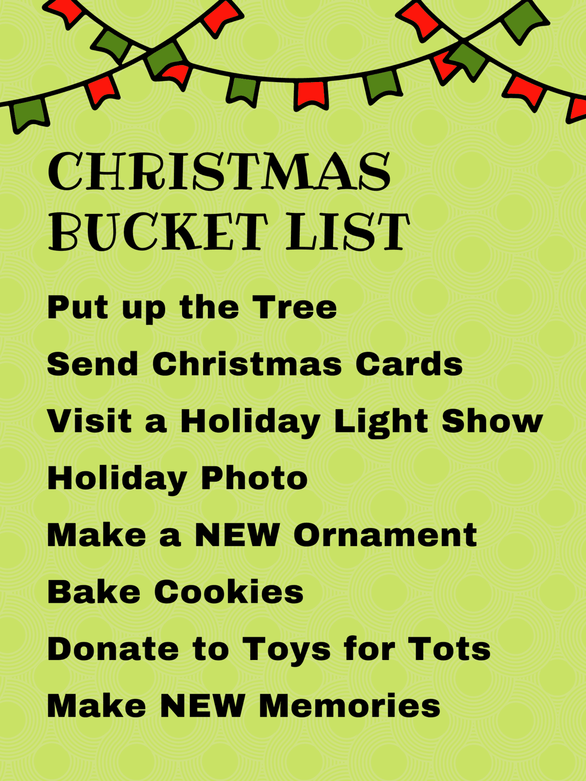 Text that says
Christmas Bucket List
Put up the Tree
Send Christmas Cards
Visit a Holiday Light Show
Holiday Photo
Make a NEW Ornament
Bake Cookies
Donate to Toys for Tots
Make NEW Memories